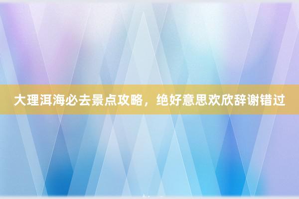 大理洱海必去景点攻略，绝好意思欢欣辞谢错过