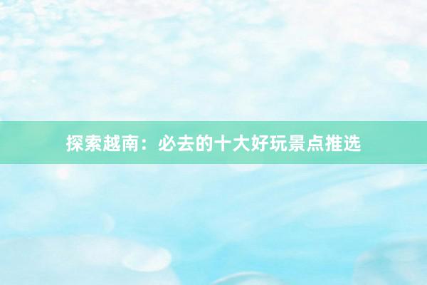 探索越南：必去的十大好玩景点推选
