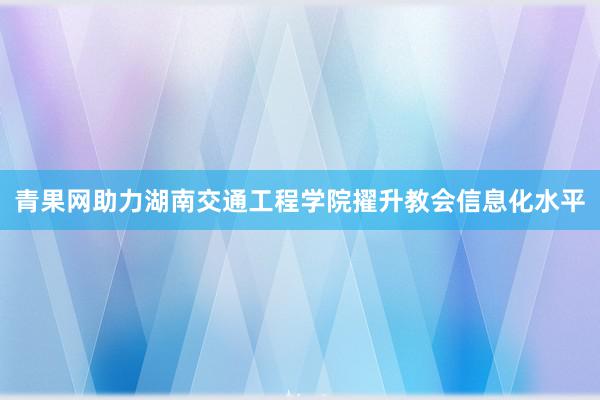 青果网助力湖南交通工程学院擢升教会信息化水平