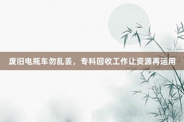 废旧电瓶车勿乱丢，专科回收工作让资源再运用
